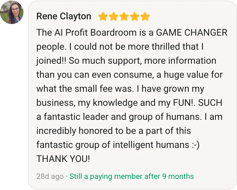 Rene Clayton, AI Profit Boardroom member review (5 stars, paying member for 9 months): The AI Profit Boardroom is a GAME CHANGER people. I could not be more thrilled that I joined!! So much support, more information than you can even consume, a huge value for what the small fee was. I have grown my business, my knowledge and my FUN!. SUCH a fantastic leader and group of humans. I am incredibly honored to be a part of this fantastic group of intelligent humans :-) THANK YOU!